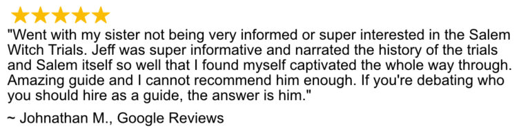 Google Review of the 1692 Salem Tours. Went with my sister not being bery informed or super interested in the Salem Witch Trials. Jeff was super informative and narrated the history of the trials and Salem itself so well that I found myself captivated the whole way through. Amazing guide and I cannot recommend him enough. If you're debating who you should hire as a guide, the answer is him.